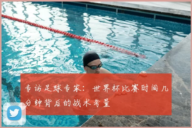 专访足球专家:世界杯比赛时间几分钟背后的战术考量