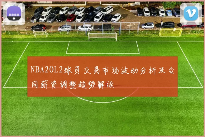 NBA2OL2球员交易市场波动分析及合同薪资调整趋势解读
