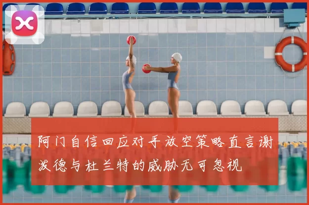 阿门自信回应对手放空策略直言谢泼德与杜兰特的威胁无可忽视