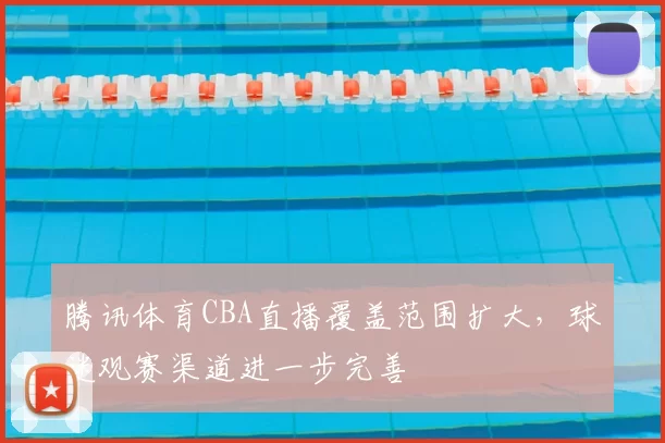 腾讯体育CBA直播覆盖范围扩大，球迷观赛渠道进一步完善