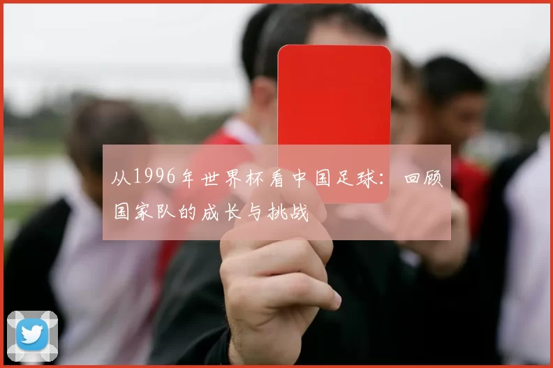 从1996年世界杯看中国足球:回顾国家队的成长与挑战