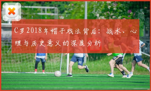 C罗2018年帽子戏法背后:战术、心理与历史意义的深度分析