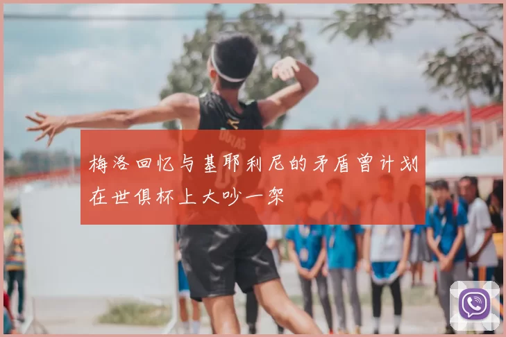梅洛回忆与基耶利尼的矛盾曾计划在世俱杯上大吵一架