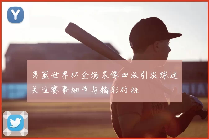 男篮世界杯全场录像回放引发球迷关注赛事细节与精彩对抗
