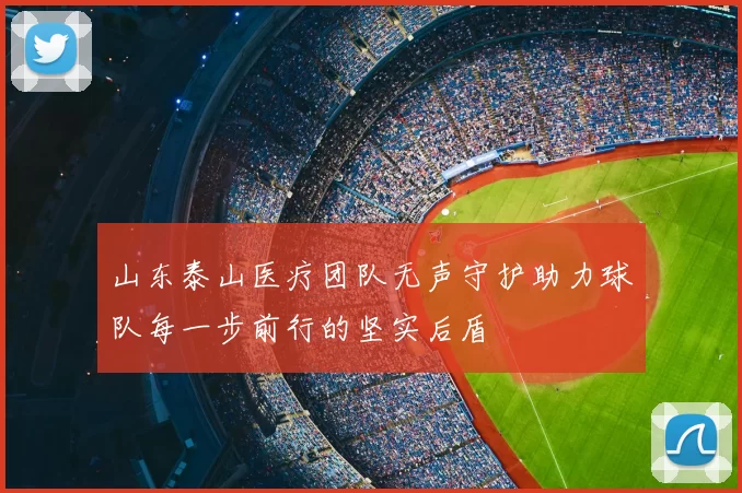 山东泰山医疗团队无声守护助力球队每一步前行的坚实后盾