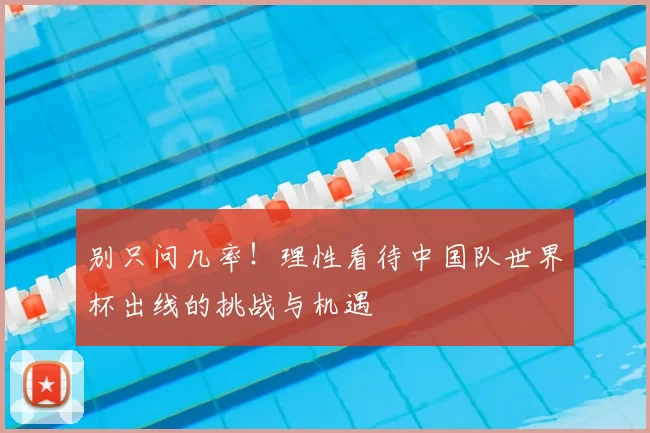 别只问几率!理性看待中国队世界杯出线的挑战与机遇