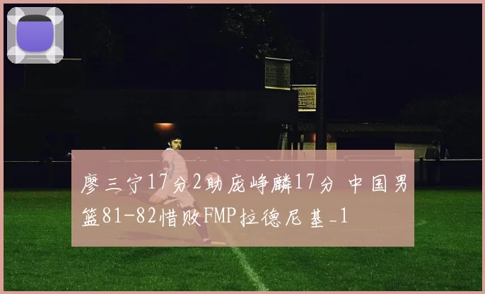 廖三宁17分2助庞峥麟17分 中国男篮81-82惜败FMP拉德尼基_1