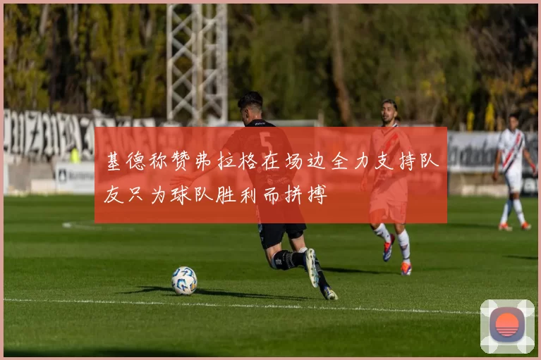 基德称赞弗拉格在场边全力支持队友只为球队胜利而拼搏