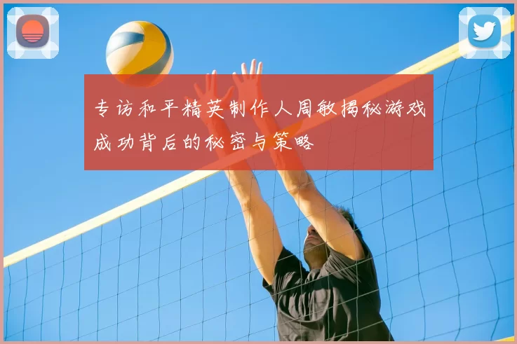 专访和平精英制作人周敏揭秘游戏成功背后的秘密与策略