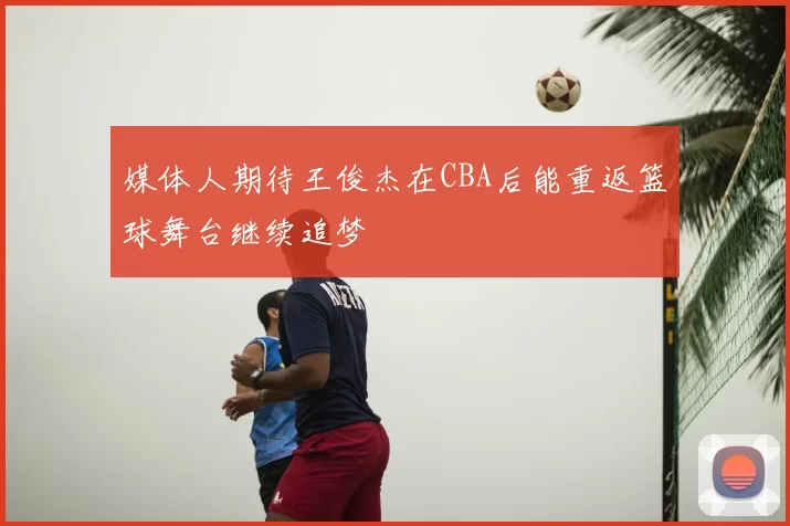 媒体人期待王俊杰在CBA后能重返篮球舞台继续追梦
