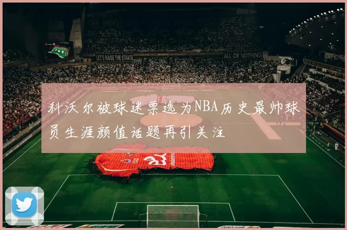 科沃尔被球迷票选为NBA历史最帅球员生涯颜值话题再引关注