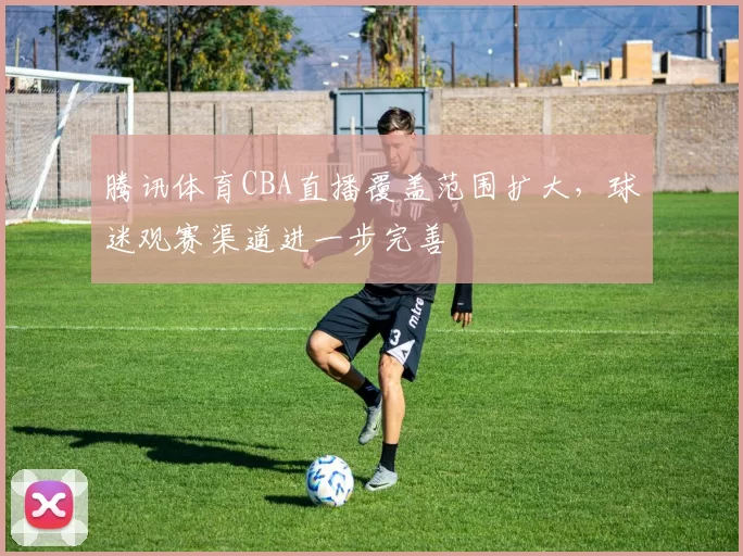腾讯体育CBA直播覆盖范围扩大，球迷观赛渠道进一步完善