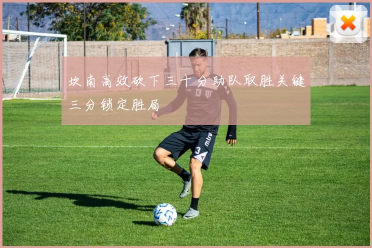 坎南高效砍下三十分助队取胜关键三分锁定胜局