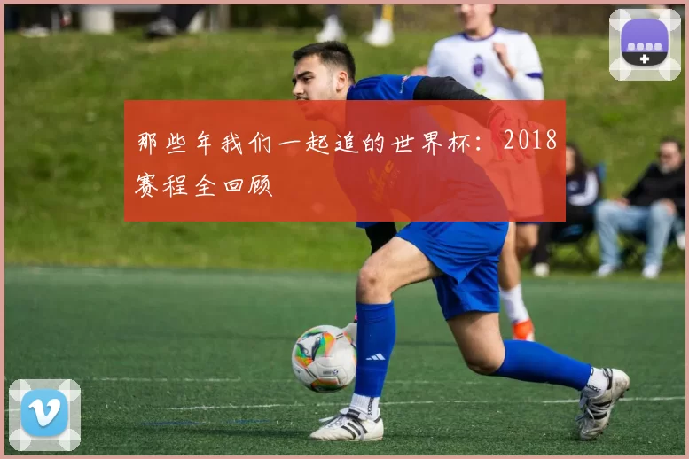 那些年我们一起追的世界杯：2018赛程全回顾