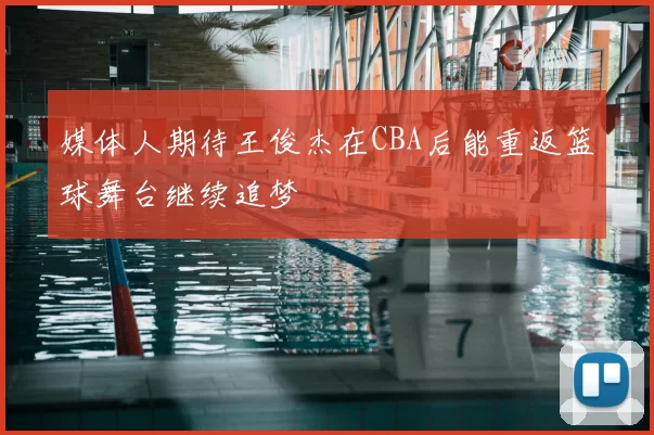 媒体人期待王俊杰在CBA后能重返篮球舞台继续追梦