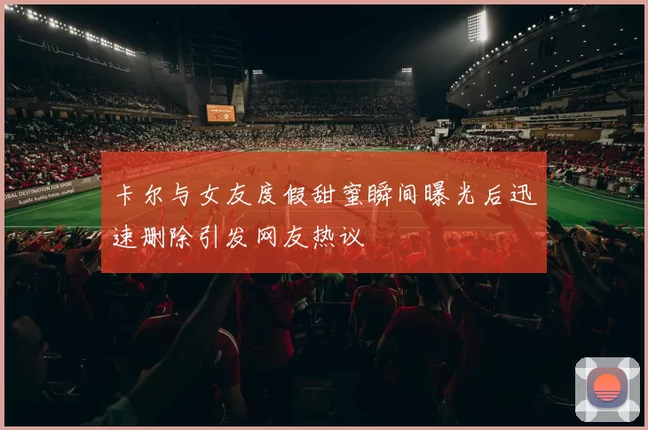 卡尔与女友度假甜蜜瞬间曝光后迅速删除引发网友热议