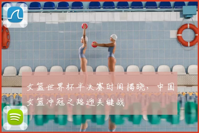 女篮世界杯半决赛时间揭晓，中国女篮冲冠之路迎关键战