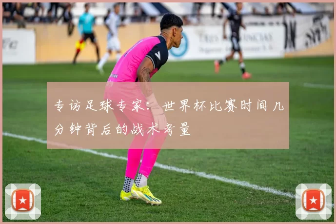 专访足球专家：世界杯比赛时间几分钟背后的战术考量