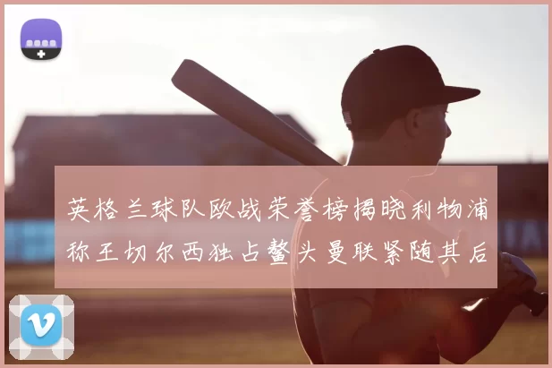 英格兰球队欧战荣誉榜揭晓利物浦称王切尔西独占鳌头曼联紧随其后