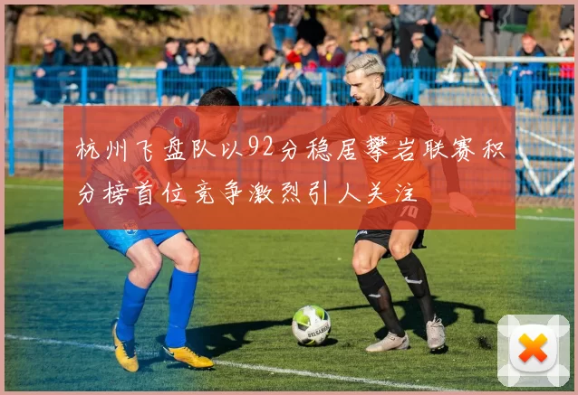 杭州飞盘队以92分稳居攀岩联赛积分榜首位竞争激烈引人关注