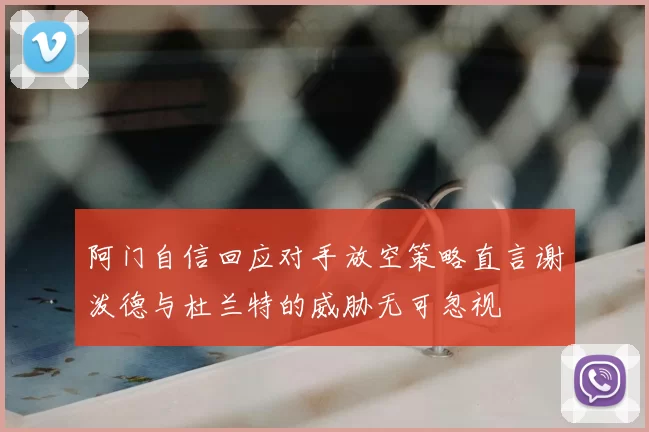 阿门自信回应对手放空策略直言谢泼德与杜兰特的威胁无可忽视