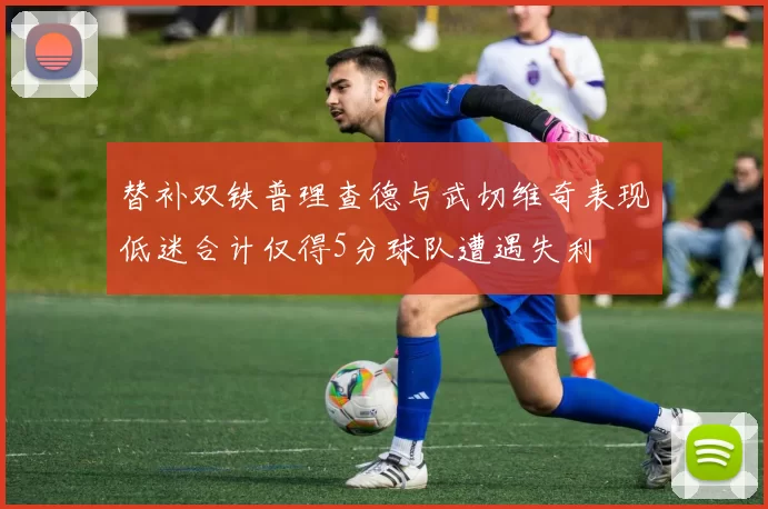 替补双铁普理查德与武切维奇表现低迷合计仅得5分球队遭遇失利