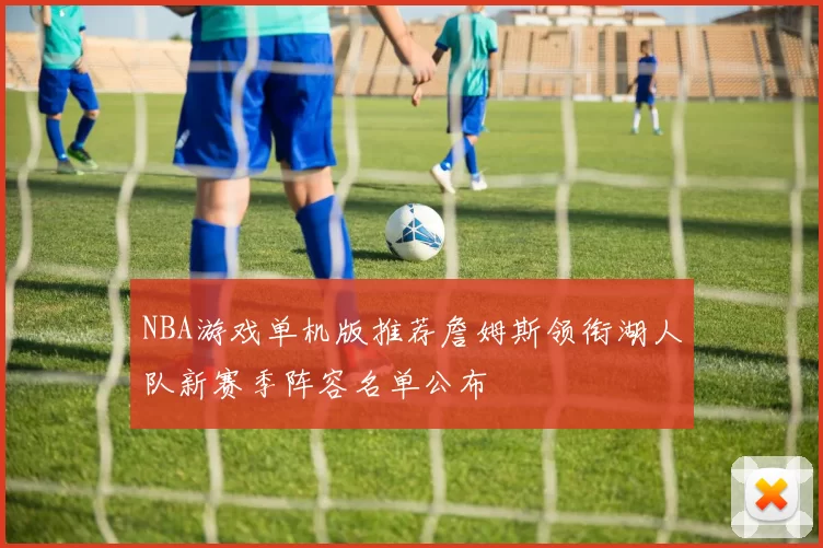 NBA游戏单机版推荐詹姆斯领衔湖人队新赛季阵容名单公布