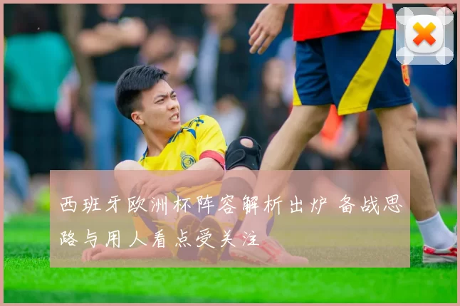 西班牙欧洲杯阵容解析出炉 备战思路与用人看点受关注