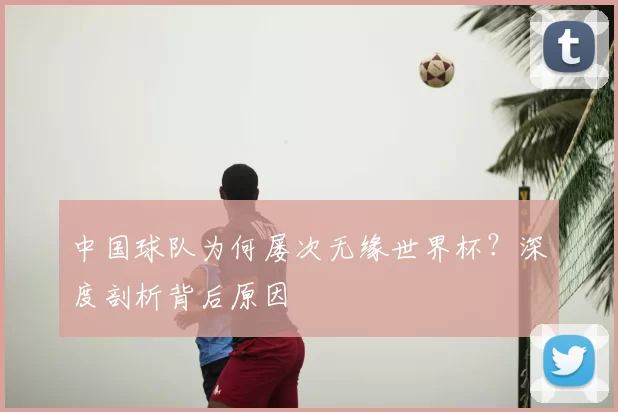 中国球队为何屡次无缘世界杯？深度剖析背后原因