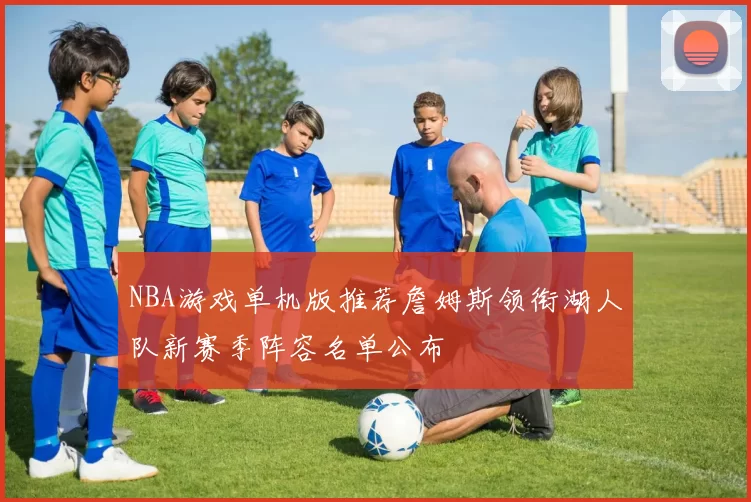 NBA游戏单机版推荐詹姆斯领衔湖人队新赛季阵容名单公布