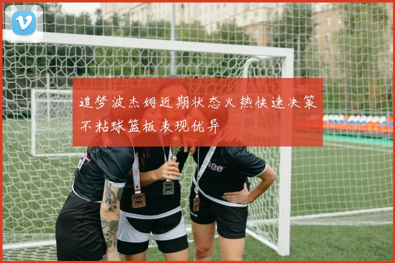 追梦波杰姆近期状态火热快速决策不粘球篮板表现优异