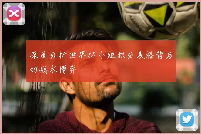 深度分析世界杯小组积分表格背后的战术博弈