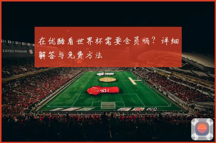 在优酷看世界杯需要会员吗?详细解答与免费方法