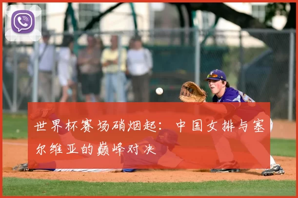 世界杯赛场硝烟起：中国女排与塞尔维亚的巅峰对决