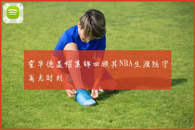 霍华德盖帽集锦回顾其NBA生涯防守高光时刻