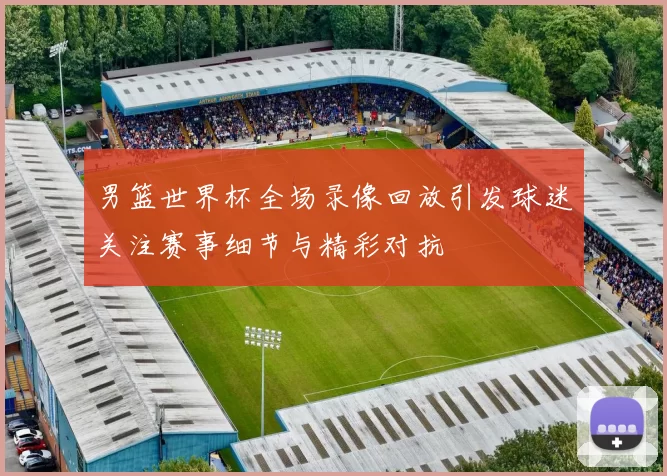 男篮世界杯全场录像回放引发球迷关注赛事细节与精彩对抗