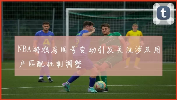 NBA游戏房间号变动引发关注涉及用户匹配机制调整