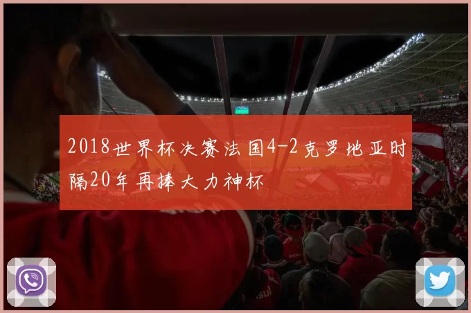 2018世界杯决赛法国4-2克罗地亚时隔20年再捧大力神杯
