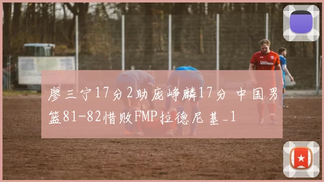 廖三宁17分2助庞峥麟17分 中国男篮81-82惜败FMP拉德尼基_1