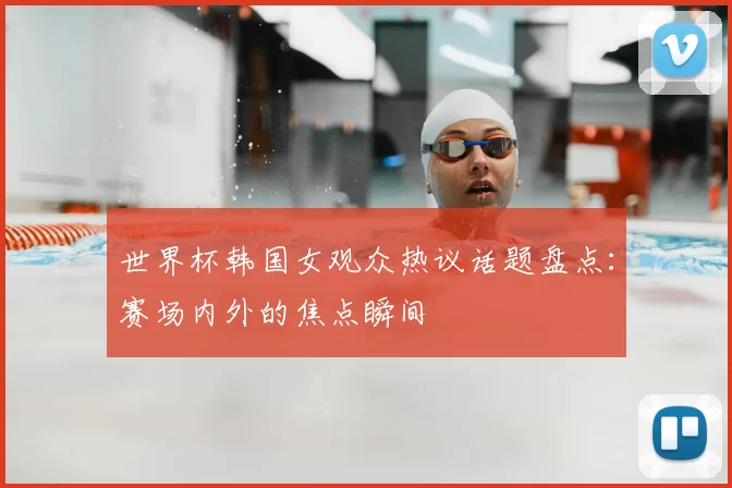 世界杯韩国女观众热议话题盘点：赛场内外的焦点瞬间