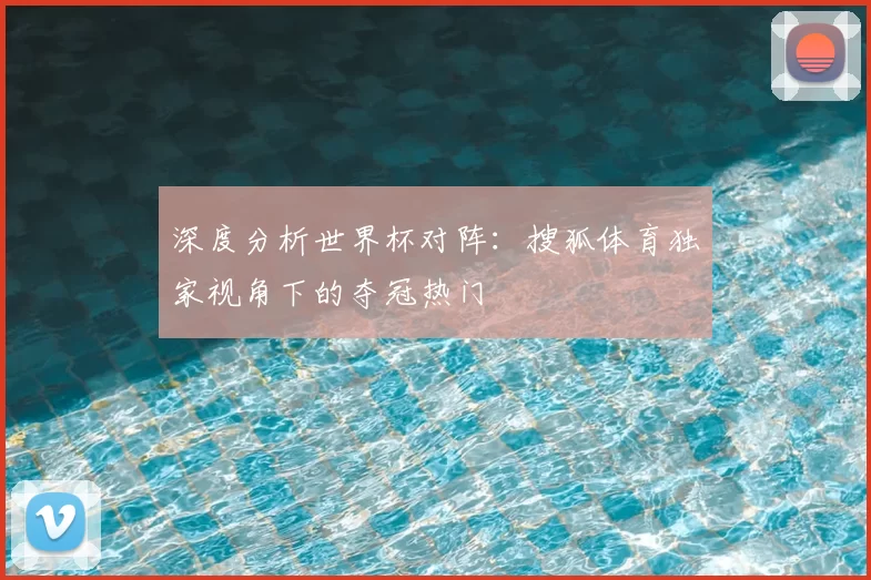 深度分析世界杯对阵:搜狐体育独家视角下的夺冠热门