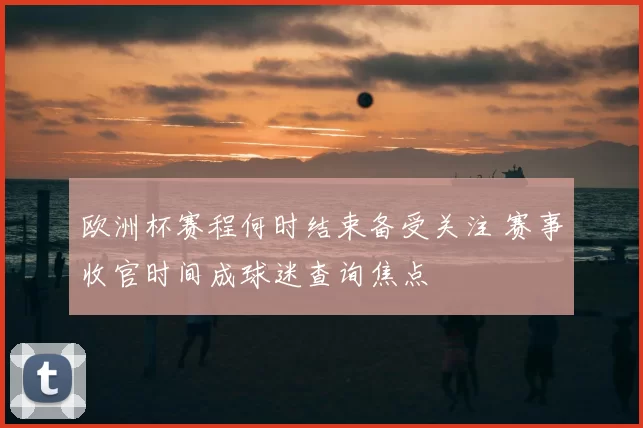 欧洲杯赛程何时结束备受关注 赛事收官时间成球迷查询焦点