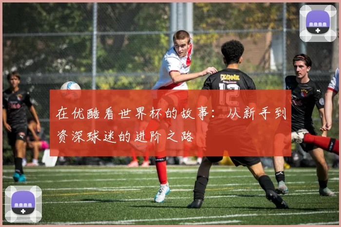 在优酷看世界杯的故事:从新手到资深球迷的进阶之路