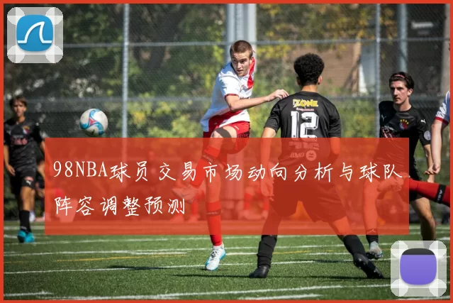98NBA球员交易市场动向分析与球队阵容调整预测