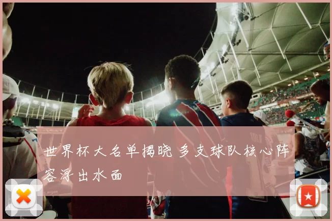 世界杯大名单揭晓 多支球队核心阵容浮出水面