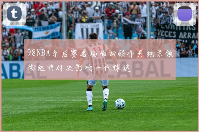 98NBA季后赛名场面回顾乔丹绝杀领衔经典对决影响一代球迷