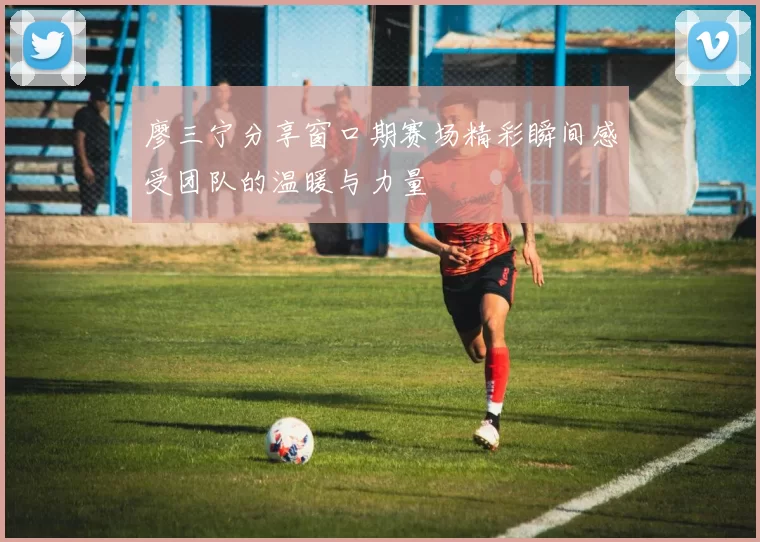 廖三宁分享窗口期赛场精彩瞬间感受团队的温暖与力量