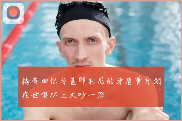 梅洛回忆与基耶利尼的矛盾曾计划在世俱杯上大吵一架