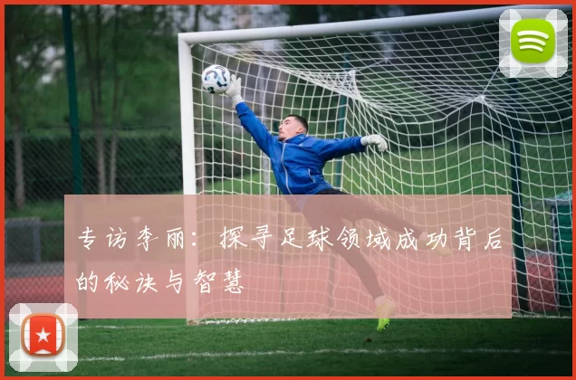 专访李丽:探寻足球领域成功背后的秘诀与智慧