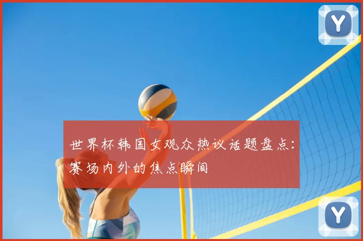 世界杯韩国女观众热议话题盘点:赛场内外的焦点瞬间